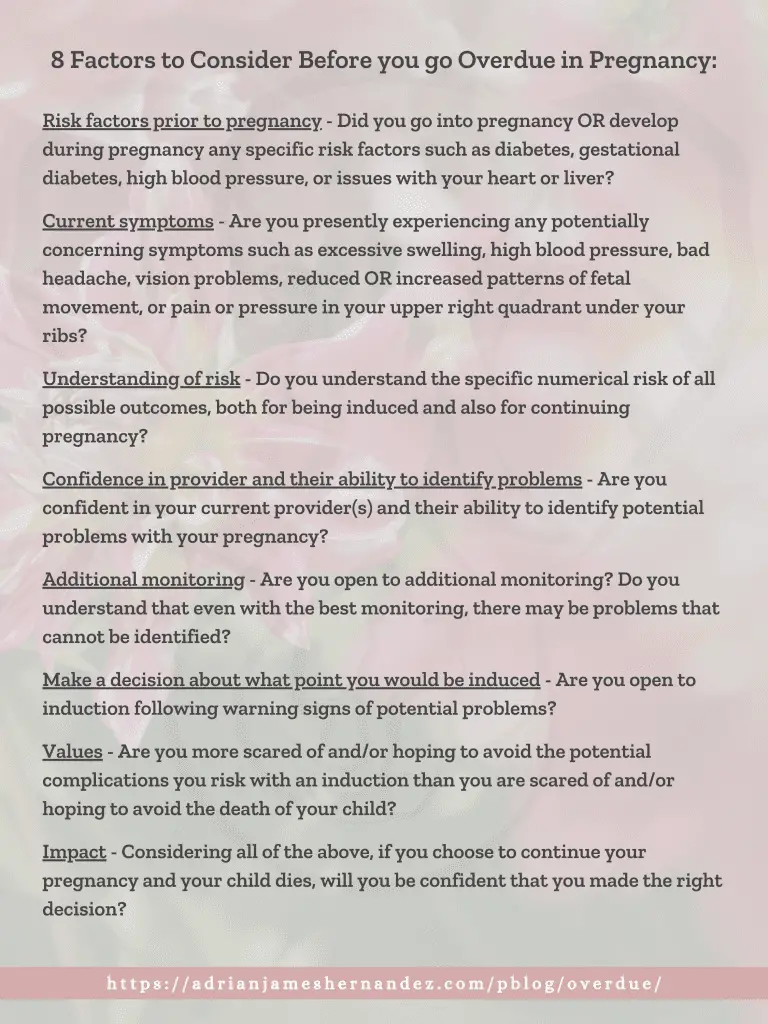 8 Factors to Consider Before you go Overdue in Pregnancy: Risk factors prior to pregnancy - Did you go into pregnancy OR develop during pregnancy any specific risk factors such as diabetes, gestational diabetes, high blood pressure, or issues with your heart or liver? Current symptoms - Are you presently experiencing any potentially concerning symptoms such as excessive swelling, high blood pressure, bad headache, vision problems, reduced OR increased patterns of fetal movement, or pain or pressure in your upper right quadrant under your ribs? Understanding of risk - Do you understand the specific numerical risk of all possible outcomes, both for being induced and also for continuing pregnancy? Confidence in provider and their ability to identify problems - Are you confident in your current provider(s) and their ability to identify potential problems with your pregnancy? Additional monitoring - Are you open to additional monitoring? Do you understand that even with the best monitoring, there may be problems that cannot be identified? Make a decision about what point you would be induced - Are you open to induction following warning signs of potential problems? Values - Are you more scared of and/or hoping to avoid the potential complications you risk with an induction than you are scared of and/or hoping to avoid the death of your child? Impact - Considering all of the above, if you choose to continue your pregnancy and your child dies, will you be confident that you made the right decision?