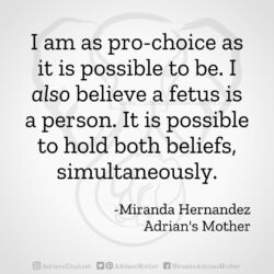 Download for Instagram I am as pro-choice as it is possible to be. I also believe a fetus is a person. It is possible to hold both beliefs simultaneously. -Miranda Hernandez, Adrian's Mother