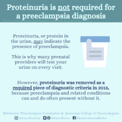 Download for Instagram Proteinuria is NOT required for a Preeclampsia Diagnosis: Proteinuria, or protein in the urine, may indicate the presence of preeclampsia. This is why many prenatal providers will test your urine on every visit. However, proteinuria was removed as a required piece of diagnostic criteria in 2013, because preeclampsia and related conditions can and do often present without it. Reference: Preeclampsia Foundation & American College of Gynecologists