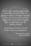 Download or click "P"/Save button to post to Pinterest If you ask a widow about the worst kind of grief, they are going to say it’s losing a spouse. If you ask a bereaved parent about the worst kind of grief, they are going to say it’s losing a child. ...And they are both correct. Grief is not a competition. -Miranda Hernandez, Adrian's Mother