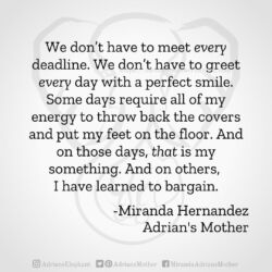 Download for Instagram We don’t have to meet every deadline. We don’t have to greet every day with a perfect smile. Some days require all of my energy to throw back the covers and put my feet on the floor. And on those days, that is my something. And on others, I have learned to bargain. -Miranda Hernandez, Adrian's Mother