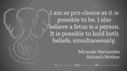 Download for Facebook or Twitter I am as pro-choice as it is possible to be. I also believe a fetus is a person. It is possible to hold both beliefs simultaneously. -Miranda Hernandez, Adrian's Mother