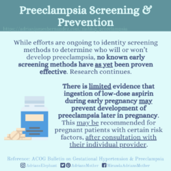 Download for Instagram Preeclampsia Screening and Prevention: While efforts are ongoing to identity screening methods to determine who will or won’t develop preeclampsia, no known early screening methods have as yet been proven effective. Research continues. There is limited evidence that ingestion of low-dose aspirin during early pregnancy may prevent development of preeclampsia later in pregnancy. This may be recommended for pregnant patients with certain risk factors, after consultation with their individual provider. Reference: ACOG Bulletin on Gestational Hypertension & Preeclampsia