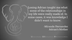Download for Facebook or Twitter Losing Adrian taught me what some of the relationships in my life were really made of. In some cases, it was knowledge I didn't want to know. -Miranda Hernandez, Adrian's Mother