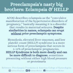 Download for Instagram Preeclampsia's nasty big brothers: Eclampsia & HELLP: ACOG describes eclampsia as the “convulsive manifestation of the hypertensive disorders of pregnancy,” basically meaning it is a disorder that results in maternal seizures. Despite similarities in names, eclampsia can erupt without prior preeclamptic symptoms. Hemolysis, elevated liver enzymes, and low platelet count (HELLP) syndrome is a more serious form of preeclampsia that occurs in 5-12% of preeclamptic pregnancies. HELLP Syndrome is both more deadly and can be more difficult to diagnose, sometimes presenting without either high blood pressure or proteinuria. Reference: Preeclampsia Foundation & American College of Gynecologists