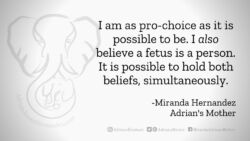 Download for Facebook or Twitter I am as pro-choice as it is possible to be. I also believe a fetus is a person. It is possible to hold both beliefs simultaneously. -Miranda Hernandez, Adrian's Mother