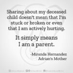 Download for Instagram Sharing about my deceased child doesn’t mean that I’m stuck or broken or even that I am actively hurting. It simply means I am a parent. -Miranda Hernandez, Adrian's Mother
