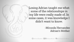 Download for Facebook or Twitter Losing Adrian taught me what some of the relationships in my life were really made of. In some cases, it was knowledge I didn't want to know. -Miranda Hernandez, Adrian's Mother