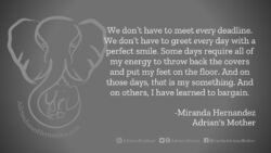 Download for Facebook or Twitter We don’t have to meet every deadline. We don’t have to greet every day with a perfect smile. Some days require all of my energy to throw back the covers and put my feet on the floor. And on those days, that is my something. And on others, I have learned to bargain. -Miranda Hernandez, Adrian's Mother