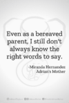 Download or click "P"/Save button to post to Pinterest Even as a bereaved parent, I still don't always know the right words to say. -Miranda Hernandez, Adrian's Mother