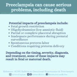 Download for Instagram Preeclampsia can cause serious problems, including death: Potential impacts of preeclampsia include: Fetal growth restriction, Oligohydramnios (low amniotic fluid), Partial or complete placental abruption, Inadequate performance during prenatal surveillance, Spontaneous preterm labor, Conditions requiring preterm delivery. Depending on the timing, severity, diagnosis, and treatment, some of these impacts may result in fetal or maternal death. Reference: ACOG Bulletin on Gestational Hypertension & Preeclampsia
