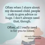 Download for Instagram Often when I share about my deceased child, people rush to give advice or hugs. I don't always need that, though. Often, all I really need is for you to listen. - Miranda Hernandez, Adrian's Mother