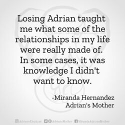 Download for Instagram Losing Adrian taught me what some of the relationships in my life were really made of. In some cases, it was knowledge I didn't want to know. -Miranda Hernandez, Adrian's Mother