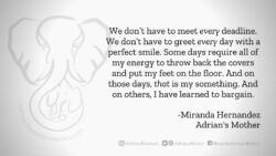 Download for Facebook or Twitter We don’t have to meet every deadline. We don’t have to greet every day with a perfect smile. Some days require all of my energy to throw back the covers and put my feet on the floor. And on those days, that is my something. And on others, I have learned to bargain. -Miranda Hernandez, Adrian's Mother