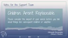 Download for Facebook or Twitter Notes for the Support Team - Children. Aren't. Replaceable. Please consider the impact of your words before you talk about things like subsequent children or adoption. -Miranda Hernandez, Adrian's Mother